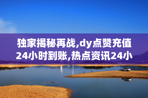 独家揭秘再战,dy点赞充值24小时到账,热点资讯24小时内轻松充值DY点赞 快速到账不等待！